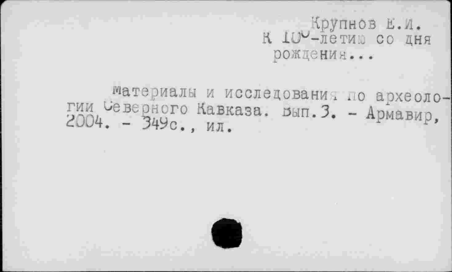 ﻿Крупнов к. и. К -Ш^-летиіс со дня рождения...
материалы и исследование по археоло гии Неверного Кавказа. оып.З. - Армавир. г004. - 349с., ил.	'